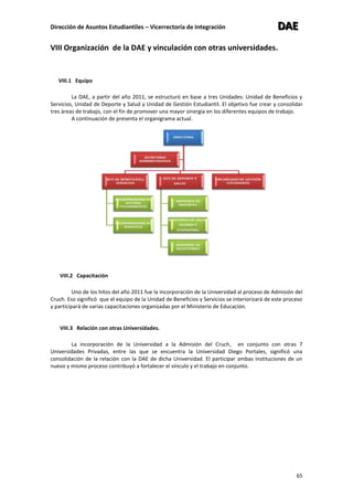 Dirección de Asuntos Estudiantiles – Vicerrectoría de Integración DDDAAAEEE
65
VIII Organización de la DAE y vinculación con otras universidades.
VIII.1 Equipo
La DAE, a partir del año 2011, se estructuró en base a tres Unidades: Unidad de Beneficios y
Servicios, Unidad de Deporte y Salud y Unidad de Gestión Estudiantil. El objetivo fue crear y consolidar
tres áreas de trabajo, con el fin de promover una mayor sinergia en los diferentes equipos de trabajo.
A continuación de presenta el organigrama actual.
VIII.2 Capacitación
Uno de los hitos del año 2011 fue la incorporación de la Universidad al proceso de Admisión del
Cruch. Eso significó que el equipo de la Unidad de Beneficios y Servicios se interiorizará de este proceso
y participará de varias capacitaciones organizadas por el Ministerio de Educación.
VIII.3 Relación con otras Universidades.
La incorporación de la Universidad a la Admisión del Cruch, en conjunto con otras 7
Universidades Privadas, entre las que se encuentra la Universidad Diego Portales, significó una
consolidación de la relación con la DAE de dicha Universidad. El participar ambas instituciones de un
nuevo y mismo proceso contribuyó a fortalecer el vínculo y el trabajo en conjunto.
 