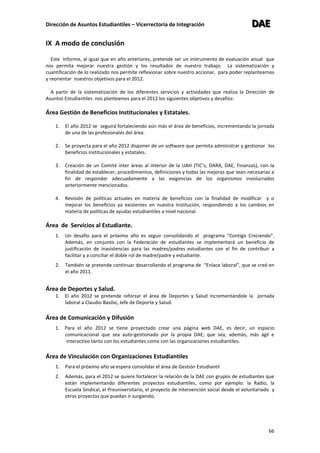 Dirección de Asuntos Estudiantiles – Vicerrectoría de Integración DDDAAAEEE
66
IX A modo de conclusión
Este Informe, al igual que en año anteriores, pretende ser un instrumento de evaluación anual que
nos permita mejorar nuestra gestión y los resultados de nuestro trabajo. La sistematización y
cuantificación de lo realizado nos permite reflexionar sobre nuestro accionar, para poder replantearnos
y reorientar nuestros objetivos para el 2012.
A partir de la sistematización de los diferentes servicios y actividades que realiza la Dirección de
Asuntos Estudiantiles nos planteamos para el 2012 los siguientes objetivos y desafíos:
Área Gestión de Beneficios Institucionales y Estatales.
1. El año 2012 se seguirá fortaleciendo aún más el área de beneficios, incrementando la jornada
de una de las profesionales del área.
2. Se proyecta para el año 2012 disponer de un software que permita administrar y gestionar los
beneficios institucionales y estatales.
3. Creación de un Comité inter áreas al interior de la UAH (TIC’s, DARA, DAE, Finanzas), con la
finalidad de establecer, procedimientos, definiciones y todas las mejoras que sean necesarias a
fin de responder adecuadamente a las exigencias de los organismos involucrados
anteriormente mencionados.
4. Revisión de políticas actuales en materia de beneficios con la finalidad de modificar y o
mejorar los beneficios ya existentes en nuestra Institución, respondiendo a los cambios en
materia de políticas de ayudas estudiantiles a nivel nacional.
Área de Servicios al Estudiante.
1. Un desafío para el próximo año es seguir consolidando el programa “Contigo Creciendo”.
Además, en conjunto con la Federación de estudiantes se implementará un beneficio de
justificación de inasistencias para las madres/padres estudiantes con el fin de contribuir a
facilitar y a conciliar el doble rol de madre/padre y estudiante.
2. También se pretende continuar desarrollando el programa de “Enlace laboral”, que se creó en
el año 2011.
Área de Deportes y Salud.
1. El año 2012 se pretende reforzar el área de Deportes y Salud incrementándole la jornada
laboral a Claudio Basilio, Jefe de Deporte y Salud.
Área de Comunicación y Difusión
1. Para el año 2012 se tiene proyectado crear una página web DAE, es decir, un espacio
comunicacional que sea auto-gestionado por la propia DAE; que sea, además, más ágil e
interactivo tanto con los estudiantes como con las organizaciones estudiantiles.
Área de Vinculación con Organizaciones Estudiantiles
1. Para el próximo año se espera consolidar el área de Gestión Estudiantil
2. Además, para el 2012 se quiere fortalecer la relación de la DAE con grupos de estudiantes que
están implementando diferentes proyectos estudiantiles, como por ejemplo: la Radio, la
Escuela Sindical, el Preuniversitario, el proyecto de intervención social desde el voluntariado y
otros proyectos que puedan ir surgiendo.
 