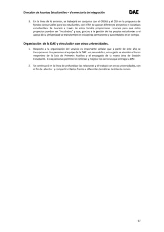 Dirección de Asuntos Estudiantiles – Vicerrectoría de Integración DDDAAAEEE
67
3. En la línea de lo anterior, se trabajará en conjunto con el CREAS y el CUI en la propuesta de
fondos concursables para los estudiantes, con el fin de apoyar diferentes proyectos e iniciativas
estudiantiles. Se buscará a través de estos fondos proporcionar recursos para que estos
proyectos puedan ser “incubados” y que, gracias a la gestión de los propios estudiantes y el
apoyo de la Universidad se transformen en iniciativas permanente y sustentables en el tiempo.
Organización de la DAE y vinculación con otras universidades.
1. Respecto a la organización del servicio es importante señalar que a partir de este año se
incorporaron dos personas al equipo de la DAE: un paramédico, encargado se atender el turno
vespertino de la Sala de Primeros Auxilios y el encargado de la nueva área de Gestión
Estudiantil. Estas personas permitieron reforzar y mejorar los servicios que entrega la DAE.
2. Se continuará en la línea de profundizar las relaciones y el trabajo con otras universidades, con
el fin de abordar y compartir criterios frente a diferentes temáticas de interés común.
 