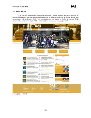 Informe de Gestión 2012 DDDAAAEEE
126
VI.5 Página Web DAE
En el 2012 nos planteamos el objetivo de desarrollar y diseñar la página web de la Dirección de
Asuntos Estudiantiles, que nos permitiera disponer de un espacio virtual con el fin de facilitar una
comunicación más dinámica y fluida con los estudiantes. Esta página se finalizó a fines del 2012,
comenzando a funcionar en el año 2013. A continuación se muestra una maqueta del diseño.
Boceto página web DAE
 