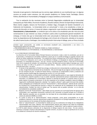 Informe de Gestión 2012 DDDAAAEEE
142
llamando al paro general e intentando que las carreras sigan adelante en una movilización que en algunas
carreras ya cumple cuatro semanas, con alta presión académica en Trabajo Social, Sociología, Ciencia
Política, Bachillerato en Humanidades y Pedagogía en Lengua Castellana y Comunicación.
Tras la realización de dos reuniones entre la Comisión Negociadora establecida por la Universidad
(compuesta por Pedro Milos, Vicerrector Académico, Ricardo Carbone, Director de Aprendizaje Institucional,
María Cecilia Langdon, Asesora de Prorrectoría y Esteban Vega, Encargado de Gestión Estudiantil y la
Federación de Estudiantes, la Universidad emite un comunicado7
e invita a los estudiantes a iniciar un
proceso de discusión en torno a 3 mesas de trabajo y negociación cuyas temáticas serán: Democratización,
Financiamiento y Subcontratación. La condición que se les coloca a los estudiantes para dar inicio de estas
conversaciones es que retomen sus clases y finalicen cuanto antes la paralización general estudiantil. Sin
embargo, el mismo día que la Universidad emite este comunicado la Federación de Estudiantes decide
tomar las dependencias del Arzobispado de Santiago y de la Vicaría de la Educación, ubicadas en la esquina
de calles Erasmo Escala y Cienfuegos. Esta medida de presión interrumpe el diálogo, pone un freno al estado
permitan seguir construyendo, con unidad, un movimiento estudiantil serio, comprometido y con miras a la
transformación radical de la sociedad.
¡¡ POR DEMOCRACIA REAL, EL VIERNES TODOS AL PARO GENERAL!!
¡¡ A TRANSFORMAR LA UNIVERSIDAD, A TRANSFORMAR LA SOCIEDAD!!
7
A LA COMUNIDAD UNIVERSITARIA
Los directivos de la Universidad Alberto Hurtado llamamos nuevamente a todas y todos los estudiantes, que aún no
lo han hecho, a normalizar las actividades académicas, puesto que no es posible prolongar el segundo semestre más
allá de las fechas establecidas inicialmente. Con sorpresa hoy hemos constatado que la FEUAH ha liderado la toma
de la Vicaría de la Educación, con lo cual no sólo dificulta el diálogo y la búsqueda de solución a problemas que
preocupan a la comunidad universitaria, sino que favorece acciones disruptivas dentro y fuera de la Universidad,
como son la ocupación de calzadas o de instituciones vecinas. Sin duda estas acciones dañan el prestigio que, con el
esfuerzo de todos, la UAH se ha ganado en la sociedad chilena. Además, cambian el curso de la conversación
sostenida hasta ahora. En efecto:
1. El viernes 14 de septiembre la FEUAH hizo entrega a la Dirección de la Universidad de un petitorio que, según
se dijo, recogía diversas demandas de los estudiantes. Ello ocurrió luego de que algunas carreras llevaban más
de tres semanas de paro. A vuelta de Fiestas Patrias, la Dirección se comprometió a leerlo y analizarlo con
espíritu positivo, dando luego dos respuestas por escrito: el 1 y el 5 de octubre.
2. En ambos documentos, la Universidad manifestó con claridad aquellos puntos en que acogía las demandas de
los estudiantes, explicitó aquellos en que no podía responder positivamente porque comprometían aspectos
esenciales y la viabilidad de la Universidad y expresó su voluntad de abordar en conjunto áreas en que se
podía mejorar el proyecto universitario. En las dos respuestas se ha invitado a establecer mesas de diálogo y
negociación manifestando disposición a abordar “con rapidez y eficacia”, ojalá a partir de lunes 8 de octubre,
temas catalogados por la Federación como de “financiamiento” y “democratización“, además de dar cuenta de
las iniciativas de la Universidad que apuntan a mejorar las condiciones de los trabajadores de las empresas
subcontratistas. También fue clara en señalar que “los avances sólo se pueden concretar en un clima de
normalidad de las actividades académicas”.
3. Respecto al tema del “financiamiento”, cabe señalar que los aranceles son la principal fuente de ingresos de la
Universidad y son reajustados únicamente conforme al IPC, honrando el acuerdo firmado con la FEUAH el
2008. Nuestros aranceles son, en promedio, los más bajos de las universidades privadas que ingresaron al
sistema de admisión DEMRE en el 2012.
4. En cuanto al tema de la “democratización”, hemos propuesto –como pocas universidades en el país-
establecer el derecho a voto del representante académico estudiantil en el Consejo Académico, lo que podría
hacerse extensivo en los consejos de facultad y departamento.
5. Sobre la “subcontratación”, la Universidad ha velado por que las condiciones de trabajo de los trabajadores
subcontratados sean justas. Además, está implementando mejoras para asegurar que todos los empleados
subcontratados ganen alrededor de lo que se ha llamado un “sueldo ético”, que es superior al salario mínimo.
La UAH ha dado muestras suficientes de su disposición al diálogo respecto de estos temas. En este contexto,
reiteramos el llamado a finalizar adecuadamente el segundo semestre, sin poner en riesgo la aprobación de los cursos
ni la calidad de la formación de nuestros estudiantes.
 