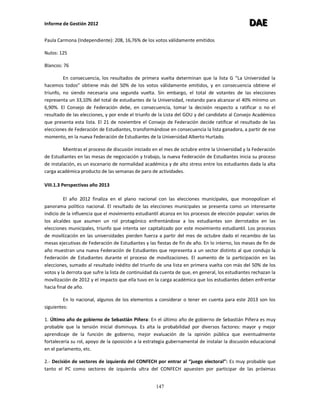Informe de Gestión 2012 DDDAAAEEE
147
Paula Carmona (Independiente): 208, 16,76% de los votos válidamente emitidos
Nulos: 125
Blancos: 76
En consecuencia, los resultados de primera vuelta determinan que la lista G “La Universidad la
hacemos todos” obtiene más del 50% de los votos válidamente emitidos, y en consecuencia obtiene el
triunfo, no siendo necesaria una segunda vuelta. Sin embargo, el total de votantes de las elecciones
representa un 33,10% del total de estudiantes de la Universidad, restando para alcanzar el 40% mínimo un
6,90%. El Consejo de Federación debe, en consecuencia, tomar la decisión respecto a ratificar o no el
resultado de las elecciones, y por ende el triunfo de la Lista del GOU y del candidato al Consejo Académico
que presenta esta lista. El 21 de noviembre el Consejo de Federación decide ratificar el resultado de las
elecciones de Federación de Estudiantes, transformándose en consecuencia la lista ganadora, a partir de ese
momento, en la nueva Federación de Estudiantes de la Universidad Alberto Hurtado.
Mientras el proceso de discusión iniciado en el mes de octubre entre la Universidad y la Federación
de Estudiantes en las mesas de negociación y trabajo, la nueva Federación de Estudiantes inicia su proceso
de instalación, es un escenario de normalidad académica y de alto stress entre los estudiantes dada la alta
carga académica producto de las semanas de paro de actividades.
VIII.1.3 Perspectivas año 2013
El año 2012 finaliza en el plano nacional con las elecciones municipales, que monopolizan el
panorama político nacional. El resultado de las elecciones municipales se presenta como un interesante
indicio de la influencia que el movimiento estudiantil alcanza en los procesos de elección popular: varios de
los alcaldes que asumen un rol protagónico enfrentándose a los estudiantes son derrotados en las
elecciones municipales, triunfo que intenta ser capitalizado por este movimiento estudiantil. Los procesos
de movilización en las universidades pierden fuerza a partir del mes de octubre dado el recambio de las
mesas ejecutivas de Federación de Estudiantes y las fiestas de fin de año. En lo interno, los meses de fin de
año muestran una nueva Federación de Estudiantes que representa a un sector distinto al que condujo la
Federación de Estudiantes durante el proceso de movilizaciones. El aumento de la participación en las
elecciones, sumado al resultado inédito del triunfo de una lista en primera vuelta con más del 50% de los
votos y la derrota que sufre la lista de continuidad da cuenta de que, en general, los estudiantes rechazan la
movilización de 2012 y el impacto que ella tuvo en la carga académica que los estudiantes deben enfrentar
hacia final de año.
En lo nacional, algunos de los elementos a considerar o tener en cuenta para este 2013 son los
siguientes:
1. Último año de gobierno de Sebastián Piñera: En el último año de gobierno de Sebastián Piñera es muy
probable que la tensión inicial disminuya. Es alta la probabilidad por diversos factores: mayor y mejor
aprendizaje de la función de gobierno, mejor evaluación de la opinión pública que eventualmente
fortalecería su rol, apoyo de la oposición a la estrategia gubernamental de instalar la discusión educacional
en el parlamento, etc.
2.- Decisión de sectores de izquierda del CONFECH por entrar al “juego electoral”: Es muy probable que
tanto el PC como sectores de izquierda ultra del CONFECH apuesten por participar de las próximas
 