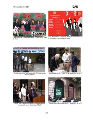 Informe de Gestión 2012 DDDAAAEEE
152
Federación de Estudiantes electa FEUAH 2012, mes
de Junio
Foro “Movimiento Estudiantil: desde la movilización por
la educación a la movilización social”
Acto en conmemoración de un año del asesinato de
Manuel Gutiérrez
Cambio de mando FEUAH 2012. Noviembre de 2012
Padre José Francisco Yuraszeck, director del CUI,
bendice a la nueva directiva de FEUAH
Debate listas elecciones FEUAH. Noviembre de 2012
 