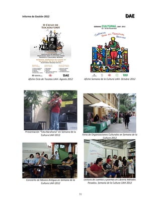 Informe de Gestión 2012 DDDAAAEEE
31
Afiche Ciclo de Tocatas UAH. Agosto 2012
Presentación “Tata Barahona” en Semana de la
Cultura UAH 2012
Afiche Semana de la Cultura UAH. Octubre 2012
Feria de Organizaciones Culturales en Semana de la
Cultura 2012
Concierto de Música Antigua en Semana de la
Cultura UAH 2012
Lectura de cuentos y poemas en Librería Metales
Pesados. Semana de la Cultura UAH 2012
 