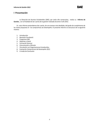 Informe de Gestión 2012 DDDAAAEEE
4
I Presentación
La Dirección de Asuntos Estudiantiles (DAE), por sexto año consecutivo, realiza su Informe de
Gestión, con la finalidad de dar cuenta de la gestión realizada durante el año 2012.
En este informe pretendemos dar cuenta, de una manera más detallada, del grado de cumplimiento de
las metas propuesta en los compromisos de desempeño. El presente informe se estructura de la siguiente
manera:
1. Introducción
2. Bienestar Estudiantil.
3. Programas DAE.
4. Deportes y Salud
5. Formación General
6. Comunicación y Difusión
7. Vinculación con Organizaciones Estudiantiles.
8. Evaluación Compromisos de Desempeño 2012
9. A modo de Conclusión
 