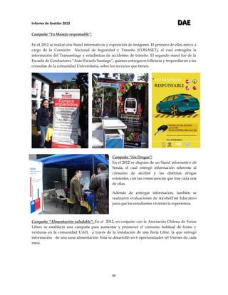 Informe de Gestión 2012 DDDAAAEEE
46
Campaña “Yo Manejo responsable”:
En el 2012 se realizó dos Stand informativos y exposición de imágenes. El primero de ellos estivo a
cargo de la Comisión Nacional de Seguridad y Transito (CONASET), el cual entregaba la
información del Transantiago y estadísticas de accidentes de tránsito. El segundo stand fue de la
Escuela de Conductores “Auto Escuela Santiago“, quienes entregaron folletería y respondieron a las
consultas de la comunidad Universitaria, sobre los servicios que tienen.
Campaña “Sin Drogas”:
En el 2012 se dispuso de un Stand informativo de
Senda, el cual entregó información referente al
consumo de alcohol y las distintas drogas
existentes, con las consecuencias que trae cada una
de ellas.
Además de entregar información, también se
realizaron evaluaciones de AlcoholTest Educativo
para que los estudiantes vivieran la experiencia.
Campaña “Alimentación saludable”: En el 2012, en conjunto con la Asociación Chilena de Ferias
Libres se estableció una campaña para aumentar y promover el consumo habitual de frutas y
verduras en la comunidad UAH, a través de la instalación de una Feria Libre, la que entregó
información de una sana alimentación. Esta se desarrolló en 6 oportunidades (el Viernes de cada
mes).
 