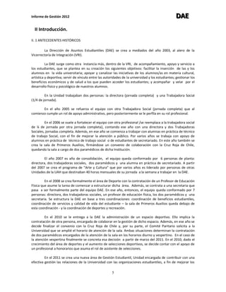 Informe de Gestión 2012 DDDAAAEEE
5
II Introducción.
II. 1 ANTECEDENTES HISTÓRICOS
La Dirección de Asuntos Estudiantiles (DAE) se crea a mediados del año 2003, al alero de la
Vicerrectoría de Integración (VRI).
La DAE surge como otra instancia más, dentro de la VRI, de acompañamiento, apoyo y servicio a
los estudiantes, que se plantea en su creación los siguientes objetivos: facilitar la inserción de las y los
alumnos en la vida universitaria; apoyar y canalizar las iniciativas de los alumnos/as en materia cultural,
artística y deportiva; servir de vínculo entre las autoridades de la universidad y los estudiantes; gestionar los
beneficios económicos y de salud a los que pueden acceder los estudiantes; y acompañar y velar por el
desarrollo físico y psicológico de nuestros alumnos.
En la Unidad trabajaban dos personas: la directora (jornada completa) y una Trabajadora Social
(1/4 de jornada).
En el año 2005 se refuerza el equipo con otra Trabajadora Social (jornada completa) que al
comienzo cumple un rol de apoyo administrativo, pero posteriormente se le perfila en su rol profesional.
En el 2006 se vuele a fortalecer el equipo con otra profesional /se reemplaza a la trabajadora social
de ¼ de jornada por otra jornada completa), contando ese año con una directora y dos Trabajadoras
Sociales, jornadas completa. Además, en ese año se comienza a trabajar con alumnas en práctica de técnico
de trabajo Social, con el fin de mejorar la atención a público. Por varios años se trabaja con apoyo de
alumnos en práctica de técnico de trabajo social o de estudiantes de secretariado. En este año también se
crea la sala de Primeros Auxilios, firmándose un convenio de colaboración con la Cruz Roja de Chile,
quedando la sala a cargo de dos paramédicos de dicha Institución.
El año 2007 es año de consolidación, el equipo queda conformado por 6 personas de planta:
directora, dos trabajadoras sociales, dos paramédicos y una alumna en práctica de secretariado. A partir
del 2007 se crea el programa de “Arte y Cultura” que por varios años es liderado por personas de otras
Unidades de la UAH que destinaban 40 horas mensuales de su jornada a la semana a trabajar en la DAE.
En el 2008 se crea formalmente el área de Deporte con la contratación de un Profesor de Educación
Física que asume la tarea de comenzar a estructurar dicha área. Además, se contrata a una secretaria que
pasa a ser formalmente parte del equipo DAE. En ese año, entonces, el equipo queda conformado por 7
personas: directora, dos trabajadoras sociales, un profesor de educación física, los dos paramédicos y una
secretaria. Se estructura la DAE en base a tres coordinaciones: coordinación de beneficios estudiantiles,
coordinación de servicios y calidad de vida del estudiante – la sala de Primeros Auxilios queda debajo de
esta coordinación - y la coordinación de deportes y recreación.
En el 2010 se le entrega a la DAE la administración de un espacio deportivo. Ello implica la
contratación de otra persona, encargada de colaborar en la gestión de dicho espacio. Además, en ese año se
decide finalizar el convenio con la Cruz Roja de Chile y, por su parte, el Comité Paritario solicita a la
Universidad que se amplié el horario de atención de la sala. Ambas situaciones determinan la contratación
de dos paramédicos encargados de la atención de la sala en los horarios diurno y vespertino. En el caso de
la atención vespertina finalmente se concreta esa decisión a partir de marzo del 2011. En el 2010, dado el
crecimiento del área de deportes y el aumento de selecciones deportivos, se decide contar con el apoyo de
un profesional a honorarios que asuma el rol de asistente de selecciones.
En el 2011 se crea una nueva área de Gestión Estudiantil, Unidad encargada de contribuir con una
efectiva gestión las relaciones de la Universidad con las organizaciones estudiantiles, a fin de mejorar los
 