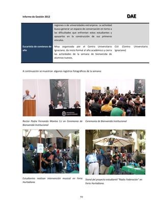Informe de Gestión 2012 DDDAAAEEE
59
regiones o de universidades extranjeras. La actividad
busca generar un espacio de conversación en torno a
las dificultades que enfrentan estos estudiantes y
apoyarlos en la construcción de sus primeros
vínculos.
Eucaristía de comienzo de
año
Misa organizada por el Centro Universitario
Ignaciano, da inicio formal al año académico y cierra
las actividades de la semana de bienvenida de
alumnos nuevos.
CUI (Centro Universitario
Ignaciano)
A continuación se muestran algunos registros fotográficos de la semana:
Rector Padre Fernando Montes S.J en Ceremonia de
Bienvenida Institucional
Ceremonia de Bienvenida Institucional
Estudiantes realizan intervención musical en Feria
Hurtadiana
Stand del proyecto estudiantil “Radio Federación” en
Feria Hurtadiana.
 
