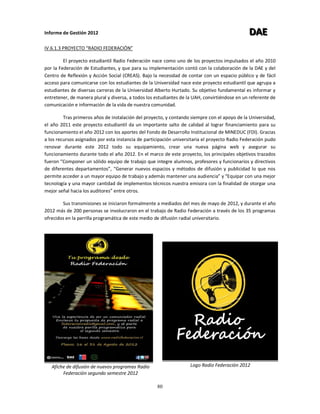 Informe de Gestión 2012 DDDAAAEEE
80
IV.6.1.3 PROYECTO “RADIO FEDERACIÓN”
El proyecto estudiantil Radio Federación nace como uno de los proyectos impulsados el año 2010
por la Federación de Estudiantes, y que para su implementación contó con la colaboración de la DAE y del
Centro de Reflexión y Acción Social (CREAS). Bajo la necesidad de contar con un espacio público y de fácil
acceso para comunicarse con los estudiantes de la Universidad nace este proyecto estudiantil que agrupa a
estudiantes de diversas carreras de la Universidad Alberto Hurtado. Su objetivo fundamental es informar y
entretener, de manera plural y diversa, a todos los estudiantes de la UAH, convirtiéndose en un referente de
comunicación e información de la vida de nuestra comunidad.
Tras primeros años de instalación del proyecto, y contando siempre con el apoyo de la Universidad,
el año 2011 este proyecto estudiantil da un importante salto de calidad al lograr financiamiento para su
funcionamiento el año 2012 con los aportes del Fondo de Desarrollo Institucional de MINEDUC (FDI). Gracias
a los recursos asignados por esta instancia de participación universitaria el proyecto Radio Federación pudo
renovar durante este 2012 todo su equipamiento, crear una nueva página web y asegurar su
funcionamiento durante todo el año 2012. En el marco de este proyecto, los principales objetivos trazados
fueron “Componer un sólido equipo de trabajo que integre alumnos, profesores y funcionarios y directivos
de diferentes departamentos”, “Generar nuevos espacios y métodos de difusión y publicidad lo que nos
permite acceder a un mayor equipo de trabajo y además mantener una audiencia” y “Equipar con una mejor
tecnología y una mayor cantidad de implementos técnicos nuestra emisora con la finalidad de otorgar una
mejor señal hacia los auditores” entre otros.
Sus transmisiones se iniciaron formalmente a mediados del mes de mayo de 2012, y durante el año
2012 más de 200 personas se involucraron en el trabajo de Radio Federación a través de los 35 programas
ofrecidos en la parrilla programática de este medio de difusión radial universitario.
Afiche de difusión de nuevos programas Radio
Federación segundo semestre 2012
Logo Radio Federación 2012
 