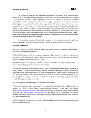 Informe de Gestión 2012 DDDAAAEEE
82
Con los recursos aportados por el Ministerio de Educación el proyecto Radio Federación logró
renovar en un 100% su equipamiento, logrando con ello duplicar sus equipos para transmitir en dos lugares
a la vez. Asimismo, aumentó su oferta programática a través de una campaña de difusión que contempló
web, afiches, mensajes radiales, etc. Junto con esto se logró construir un nuevo sitio web con señal
streaming para transmisión on line de la radio y pagar licencia SCD todos los meses. Asimismo, y como
contribución de la Universidad para el desarrollo de este proyecto, la Dirección de Servicios Generales
habilitó un nuevo espacio para transmisión permanente de la Radio Federación; así, las oficinas de la Radio
Federación fueron trasladadas desde su ubicación original en la Federación de Estudiantes al tercer piso del
ex Instituto de Música, ubicado en calle Ejército N° 72. Los estudiantes han habilitado este nuevo espacio y
con el dinero del proyecto se han adquirido muebles además de pendones, acrílicos y otros insumos que han
permitido ornamentar el lugar y darle identidad.
A continuación, exponemos la evaluación realizada por los propios estudiantes respecto del
proyecto ejecutado a partir de los objetivos trazados y si estos fueron alcanzados o no alcanzados:
OBJETIVOS ALCANZADOS
OBJETIVO: Componer un sólido equipo de trabajo que integre alumnos, profesores y funcionarios y
directivos de diferentes departamentos
EVALUACION: Finalizamos el año con un equipo integrado por 40 personas entre conductores de programas,
panelistas y radiocontroladores, logrando además aumentar nuestra oferta programática el segundo
semestre, llegando a 20 programas de lunes a viernes
OBJETIVO: Generar nuevos espacios y métodos de difusión y publicidad lo que nos permite acceder a un
mayor equipo de trabajo y además mantener una audiencia
EVALUACION: Durante el primer semestre nuestra parrilla programática se compuso de 9 programas de
lunes a viernes. La cantidad de programas fue menor al planificado, debido a que concentramos nuestras
energías durante la primera mitad del año en la adquisición de equipos, cambio de oficina del proyecto, etc.
Para el segundo semestre nuestra meta era contar con al menos 20 programas en parrilla programática. Tras
la realización de una campaña de difusión a través de sitios web, afiches, dípticos, etc, logramos alcanzar la
meta de 20 programas el segundo semestre.
OBJETIVO: Aumentar la interacción entre los auditores y los locutores.
EVALUACION: Objetivo se logra a través de los contactos telefónicos y redes sociales. Durante el primer
semestre de 2012 creamos twitter (twitter.com/radiofederacion) y un canal en Youtube
(www.youtube.com/radiofederacion), redes sociales que se suman al Facebook de nuestro proyecto, abierto
durante el 2011 (www.facebook.com/radiofederacion). En relación con la comunicación con nuestros
auditores compramos, con los recursos del proyecto, un hibrido telefónico que permite la salida “al aire” de
las llamadas de los auditores.
OBJETIVO: Actualizar permanentemente nuestra página web para que nuestros visitantes puedan disfrutar
del contenido e información.
 