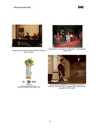 Informe de Gestión 2012 DDDAAAEEE
98
Fotografía foro panel Seminario Revista Contenido
Arte y Cultura
Pendón Compañía de Teatro UAH
Presentación obra teatral “Los Papeleros”. Compañía de
Teatro UAH
Nicolás Rojas, estudiante de Sociología y director del
proyecto “Cine Club UAH”, inaugura ciclo de películas de
proyecto Cine Club UAH.
 