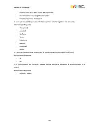 Informe de Gestión 2014
103
 Intervención Cultural. Obra teatral "Mi sangre rota"
 Bienvenida Alumnos de Región e Intercambio
 Ciclo de cine chileno. "El otro día"
4.- ¿Con qué sensación te quedaste al finalizar la primera semana? Elige las 3 más relevantes.
Alternativas de Respuesta
 Tranquilidad
 Ansiedad
 Confianza
 Temor
 Entusiasmo
 Angustia
 Curiosidad
 Agobio
5.- ¿Recomendarías mantener esta Semana de Bienvenida de alumnos nuevos en el futuro?
Alternativas de Respuesta
 Si
 No
6.- ¿Qué sugerencias nos harías para mejorar nuestra Semana de Bienvenida de alumnos nuevos en el
futuro?
Alternativas de Respuesta
 Respuesta abierta
 