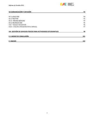 Informe de Gestión 2014
3
VII COMUNICACIÓN Y DIFUSIÓN 94
VII.1 LOGO DAE 94
VII.3 TWITTER 95
VII.4 PÁGINA WEB DAE 95
VII.6 MURALES DAE 96
VII.7 MAILS MASIVOS 96
VII.8 PÁGINA WEB INSTITUCIONAL 97
VIII GESTIÓN DE ESPACIOS FÍSICOS PARA ACTIVIDADES ESTUDIANTILES 98
X A MODO DE CONCLUSIÓN 101
X ANEXOS 102
 