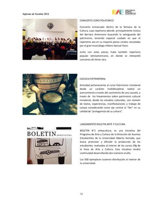 Informe de Gestión 2014
33
CONCIERTO CORO POLIFONICO
Concierto enmarcado dentro de la Semana de la
Cultura, cuyo repertorio abordó principalmente música
del Barroco Americano buscando la salvaguarda del
patrimonio, teniendo especial cuidado en que el
repertorio sea en su mayoría piezas corales rescatadas
por el gran musicólogo chileno Samuel Claro.
Junto con estas piezas, hubo también repertorio
popular latinoamericano, en donde se interpretó
canciones de Víctor Jara.
CAZUELA PATRIMONIAL
Actividad perteneciente al curso Patrimonio inmaterial
desde un carácter multidisciplinar realizó un
acercamiento a través del cocimiento de una cazuela, a
través de los lineamientos sobre patrimonio cultural
inmaterial, desde los estudios culturales, con revisión
de textos, experiencias, manifestaciones y trabajo de
campo considerando como eje central al “Ser” en su
calidad de “protagonista de su cultura”.
LANZAMIENTO BOLETIN ARTE Y CULTURA
BOLETIN N°1 arteycultura, es una iniciativa del
Programa de Arte y Cultura de la Dirección de Asuntos
Estudiantiles de la Universidad Alberto Hurtado, que
busca promover y difundir la producción de los
estudiantes, realizados al interior de los cursos Ofg de
la línea de Arte y Cultura. Esta iniciativa tendrá
continuidad desarrollando dos números al año.
Los 500 ejemplares tuvieron distribución al interior de
la universidad.
 