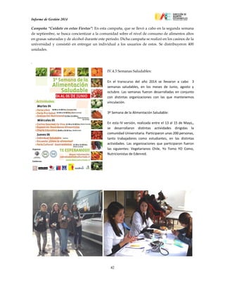 Informe de Gestión 2014
42
Campaña “Cuídate en estas Fiestas”: En esta campaña, que se llevó a cabo en la segunda semana
de septiembre, se busca concientizar a la comunidad sobre el nivel de consumo de alimentos altos
en grasas saturadas y de alcohol durante este periodo. Dicha campaña se realizó en los casinos de la
universidad y consistió en entregar un individual a los usuarios de estos. Se distribuyeron 400
unidades.
Cam ñar
IV.4.3 Semanas Saludables:
En el transcurso del año 2014 se llevaron a cabo 3
semanas saludables, en los meses de Junio, agosto y
octubre. Las semanas fueron desarrolladas en conjunto
con distintas organizaciones con las que mantenemos
vinculación.
3ª Semana de la Alimentación Saludable:
En esta IV versión, realizada entre el 13 al 15 de Mayo,,
se desarrollaron distintas actividades dirigidas la
comunidad Universitaria. Participaron unas 200 personas,
tanto trabajadores como estudiantes, en las distintas
actividades. Las organizaciones que participaron fueron
las siguientes: Vegetarianos Chile, Yo Tomo YO Como,
Nutricionistas de Edenred.
 
