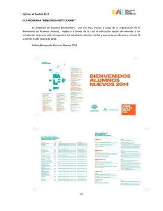 Informe de Gestión 2014
45
IV.5 PROGRAMA “BIENVENIDA INSTITUCIONAL”
La Dirección de Asuntos Estudiantiles, una vez más, estuvo a cargo de la organización de la
Bienvenida de Alumnos Nuevos, instancia a través de la cual la Institución recibe oficialmente a los
estudiantes de primer año, incluyendo a los estudiantes de intercambio y que se desarrolló entre el lunes 10
y viernes 14 de marzo de 2014.
Folleto Bienvenida Alumnos Nuevos 2014
 