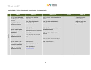 Informe de Gestión 2014
46
El programa de la semana de bienvenida de alumnos nuevos 2014 fue el siguiente:
LUNES 10 MARTES 11 MIÉRCOLES 12 JUEVES 13 VIERNES 14
MAÑANA
08:30 a 09:50: Bienvenida a
estudiantes nuevos por carrera
o Escuela
Lugar: Ver cuadro salas
bienvenida e inducción
10:00 a 11:00 hrs: Alberto
Hurtado y el proyecto
universitario
Lugar: Ver cuadro salas
bienvenida e inducción
11:00 a 12:00 hrs: Taller
“Orientaciones para la buena
convivencia universitaria”
Lugar: Ver cuadro salas
bienvenida e inducción
09:00 a 10:00 hrs: Bienvenida
Institucional
Lugar: Centro Deportivo Jorge
González Förster S.J
10:00 a 12:00 hrs:
Prueba de Competencias Habilitantes
Matemáticas
Lugar: Ver cuadro salas aplicación
Test
12:15 a 13:00 hrs:
Conociendo mi Universidad
Lugar: Inscripción en
www.uahurtado.cl
09:00 a 10:00 hrs: Inducción al Sistema de
Biblioteca
Lugar: Ver cuadro salas bienvenida e
inducción
10:00 a 11:00 hrs: Inducción al sistema de
Autogestión Estudiantil
Lugar: Ver cuadro salas bienvenida e
inducción
11:30 a 12:30 hrs: Intervención cultural
Lugar: Patio Casa Central
12:00 hrs: Eucaristía de
comienzo de año
Lugar: Aula Magna UAH,
Cienfuegos N° 41
 