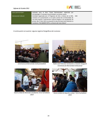Informe de Gestión 2014
49
casas patrimoniales" realizado para el libro “Casas Patrimoniales” elaborado por
Antropología. El montaje incluía también una breve reseña.
Intervención Cultural Actividad organizada por el Programa de Arte y Cultura de la DAE,
consiste en la presentación, en el patio central de la Universidad, de
una obra teatral o intervención cultural dirigida a los estudiantes de
primer año. El año 2013 se presentó la obra de teatro del Colectivo La
Candelaria “MI SANGRE ROTA: La historia del roto chileno”
DAE
A continuación se muestran algunos registros fotográficos de la semana:
Ceremonia de Bienvenida Institucional2014 Padre José Francisco Yuraszeck S.J oración inaugural
Ceremonia de Bienvenida Institucional
Stand unidad de Bienestar estudiantil, Feria Hurtadiana
2014
Stand unidad de Deporte y salud, Feria Hurtadiana
2014
 