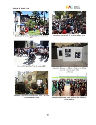 Informe de Gestión 2014
50
Distribución de sándwich y bebida, Feria Hurtadiana
2014
Patio Central desarrollo de Feria Hurtadiana 2014
Intervención FlashMob, Feria Hurtadiana 2014
Actividad “Conociendo mi Universidad” visita a las casas
Patrimoniales de la UAH
Exposición "Campus en el Centro Histórico. La UAH y
sus casas patrimoniales” Patio
Los Héroes
Intervención de zumba con la bailarina Viví Rodríguez,
Tarde Deportiva
 