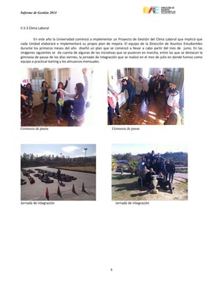 Informe de Gestión 2014
8
II.5.3 Clima Laboral
En este año la Universidad comenzó a implementar un Proyecto de Gestión del Clima Laboral que implicó que
cada Unidad elaborará e implementará su propio plan de mejora. El equipo de la Dirección de Asuntos Estudiantiles
durante los primeros meses del año diseñó un plan que se comenzó a llevar a cabo partir del mes de junio. En las
imágenes siguientes se da cuenta de algunas de las iniciativas que se pusieron en marcha, entre las que se destacan la
gimnasia de pausa de los días viernes, la jornada de integración que se realizó en el mes de julio en donde fuimos como
equipo a practicar karting y los almuerzos mensuales.
Gimnasia de pausa Gimnasia de pausa
Jornada de integración Jornada de integración
 