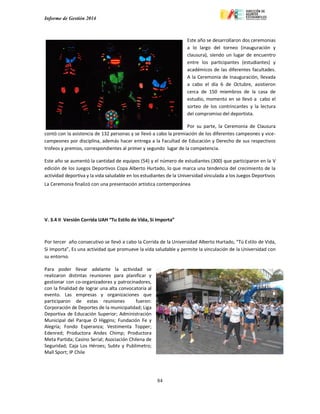 Informe de Gestión 2014
84
Este año se desarrollaron dos ceremonias
a lo largo del torneo (inauguración y
clausura), siendo un lugar de encuentro
entre los participantes (estudiantes) y
académicos de las diferentes facultades.
A la Ceremonia de Inauguración, llevada
a cabo el día 6 de Octubre, asistieron
cerca de 150 miembros de la casa de
estudio, momento en se llevó a cabo el
sorteo de los contrincantes y la lectura
del compromiso del deportista.
Por su parte, la Ceremonia de Clausura
contó con la asistencia de 132 personas y se llevó a cabo la premiación de los diferentes campeones y vice-
campeones por disciplina, además hacer entrega a la Facultad de Educación y Derecho de sus respectivos
trofeos y premios, correspondientes al primer y segundo lugar de la competencia.
Este año se aumentó la cantidad de equipos (54) y el número de estudiantes (300) que participaron en la V
edición de los Juegos Deportivos Copa Alberto Hurtado, lo que marca una tendencia del crecimiento de la
actividad deportiva y la vida saludable en los estudiantes de la Universidad vinculada a los Juegos Deportivos
La Ceremonia finalizó con una presentación artística contemporánea
V. 3.4 II Versión Corrida UAH “Tu Estilo de Vida, Si Importa”
Por tercer año consecutivo se llevó a cabo la Corrida de la Universidad Alberto Hurtado, “Tú Estilo de Vida,
Si Importa”, Es una actividad que promueve la vida saludable y permite la vinculación de la Universidad con
su entorno.
Para poder llevar adelante la actividad se
realizaron distintas reuniones para planificar y
gestionar con co-organizadores y patrocinadores,
con la finalidad de lograr una alta convocatoria al
evento. Las empresas y organizaciones que
participaron de estas reuniones fueron:
Corporación de Deportes de la municipalidad; Liga
Deportiva de Educación Superior; Administración
Municipal del Parque O Higgins; Fundación Fe y
Alegría; Fondo Esperanza; Vestimenta Topper;
Edenred; Productora Andes Chimp; Productora
Meta Partida; Casino Serial; Asociación Chilena de
Seguridad; Caja Los Héroes; Subtv y Publimetro;
Mall Sport; IP Chile
 