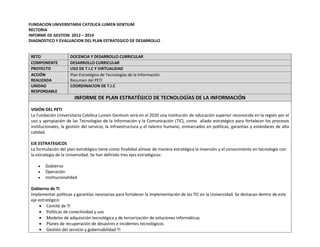 FUNDACION UNIVERSITARIA CATOLICA LUMEN GENTIUM 
RECTORIA 
INFORME DE GESTION 2012 – 2014 
DIAGNOSTICO Y EVALUACION DEL PLAN ESTRATEGICO DE DESARROLLO 
RETO DOCENCIA Y DESARROLLO CURRICULAR COMPONENTE DESARROLLO CURRICULAR PROYECTO USO DE T.I.C Y VIRTUALIDAD ACCIÓN REALIZADA Plan Estratégico de Tecnologías de la Información Resumen del PETI UNIDAD RESPONSABLE COORDINACION DE T.I.C INFORME DE PLAN ESTRATÉGICO DE TECNOLOGÍAS DE LA INFORMACIÓN 
VISIÓN DEL PETI 
La Fundación Universitaria Católica Lumen Gentium será en el 2020 una institución de educación superior reconocida en la región por el uso y apropiación de las Tecnologías de la Información y la Comunicación (TIC), como aliado estratégico para fortalecer los procesos institucionales, la gestión del servicio, la infraestructura y el talento humano, enmarcados en políticas, garantías y estándares de alta calidad. 
EJE ESTRATEGICOS 
La formulación del plan estratégico tiene como finalidad alinear de manera estratégica la inversión y el conocimiento en tecnología con la estrategia de la Universidad. Se han definido tres ejes estratégicos: 
 Gobierno 
 Operación 
 Institucionalidad 
Gobierno de TI 
Implementar políticas y garantías necesarias para fortalecer la implementación de las TIC en la Universidad. Se destacan dentro de este eje estratégico: 
 Comité de TI 
 Políticas de conectividad y uso 
 Modelos de adquisición tecnológica y de tercerización de soluciones informáticas 
 Planes de recuperación de desastres e incidentes tecnológicos 
 Gestión del servicio y gobernabilidad TI  