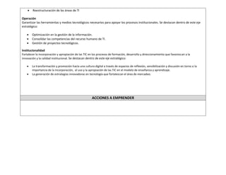  Reestructuración de las áreas de TI 
Operación 
Garantizar las herramientas y medios tecnológicos necesarios para apoyar los procesos institucionales. Se destacan dentro de este eje estratégico: 
 Optimización en la gestión de la información. 
 Consolidar las competencias del recurso humano de TI. 
 Gestión de proyectos tecnológicos. 
Institucionalidad 
Fortalecer la incorporación y apropiación de las TIC en los procesos de formación, desarrollo y direccionamiento que favorezcan a la innovación y la calidad institucional. Se destacan dentro de este eje estratégico: 
 La transformación y promoción hacia una cultura digital a través de espacios de reflexión, sensibilización y discusión en torno a la importancia de la incorporación, el uso y la apropiación de las TIC en el modelo de enseñanza y aprendizaje. 
 La generación de estrategias innovadoras en tecnología que fortalezcan el área de mercadeo. 
ACCIONES A EMPRENDER 
