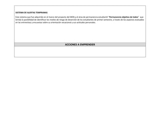 SISTEMA DE ALERTAS TEMPRANAS 
Este sistema que fue adquirido en el marco del proyecto del MEN y el área de permanencia estudiantil “Permanencia objetivo de todos” que brinda la posibilidad de identificar los niveles de riesgo de deserción de los estudiantes de primer semestre, a través de los aspectos evaluados en las entrevistas y encuestas sobre su orientación vocacional y sus actitudes personales. 
ACCIONES A EMPRENDER 
 