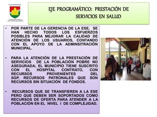 EJE PROGRAMÁTICO: PRESTACIÓN DE
                              SERVICIOS EN SALUD
•   POR PARTE DE LA GERENCIA DE LA ESE, SE
    HAN HECHO TODOS LOS ESFUERZOS
    POSIBLES PARA MEJORAR LA CALIDAD DE
    ATENCIÓN DE LOS USUARIOS, CONTANDO
    CON EL APOYO DE LA ADMINSITRACIÓN
    MUNICIPAL.

•   PARA LA ATENCIÓN DE LA PRESTACIÓN DE
    SERVICIOS DE LA POBLACIÓN POBRE NO
    ASEGURADA; EL MUNICIPIO TIENE SUSCRITO
    CON    EL  HOSPITAL   CONTRATO,   CON
    RECURSOS        PROVENIENTES       DEL
    SGP, RECURSOS PATRONALES QUE SON
    RECURSOS SIN SITUACIÓN DE FONDOS.

•   RECURSOS QUE SE TRANSFIEREN A LA ESE
    PERO QUE DEBEN SER SOPORTADOS COMO
    RECURSOS DE OFERTA PARA ATENDER A LA
    POBLACIÓN EN EL NIVEL I DE COMPLEJIDAD.
 