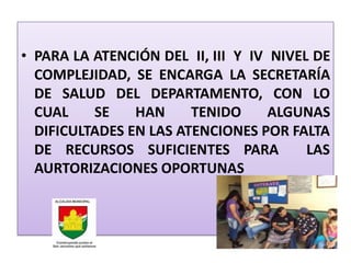 • PARA LA ATENCIÓN DEL II, III Y IV NIVEL DE
  COMPLEJIDAD, SE ENCARGA LA SECRETARÍA
  DE SALUD DEL DEPARTAMENTO, CON LO
  CUAL    SE    HAN     TENIDO      ALGUNAS
  DIFICULTADES EN LAS ATENCIONES POR FALTA
  DE RECURSOS SUFICIENTES PARA           LAS
  AURTORIZACIONES OPORTUNAS
 