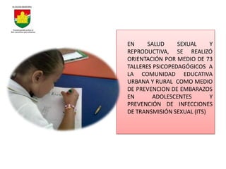 EN     SALUD     SEXUAL     Y
REPRODUCTIVA, SE REALIZÓ
ORIENTACIÓN POR MEDIO DE 73
TALLERES PSICOPEDAGÓGICOS A
LA COMUNIDAD EDUCATIVA
URBANA Y RURAL COMO MEDIO
DE PREVENCION DE EMBARAZOS
EN       ADOLESCENTES       Y
PREVENCIÓN DE INFECCIONES
DE TRANSMISIÓN SEXUAL (ITS)
 