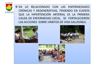  EN LO RELACIONADO CON LAS ENFERMEDADES
  CRÓNICAS Y DEGENERATIVAS, TENIENDO EN CUENTA
  QUE LA HIPERTENCIÓN ARTERIAL ES LA PRIMERA
  CAUSA DE ENFERMEDAD LOCAL. SE FORTALECIERON
  LAS ACCIONES SOBRE HÁBITOS DE VIDA SALUDABLE.
 
