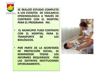 • SE REALIZÓ ESTUDIO COMPLETO
  A LOS EVENTOS DE VIGILANCIA
  EPIDEMIOLÓGICA A TRAVÉS DE
  CONTRATO CON EL HOSPITAL
  PARA EL PROGRAMA PAI.

•   EL MUNICIPIO TUBO CONTRATO
    CON EL HOSPITAL PARA EL
    TRANSPORTE     DE      LOS
    BIOLÓGICOS.

• POR PARTE DE LA SECRETARÍA
  DE PROTECCIÓN SOCIAL, SE
  REMIRIERON    TODOS     LOS
  INFORMES REQUERIDOS POR
  LAS DISTINTAS INSTITUCIONES
  OPORUNAMENTE.
 