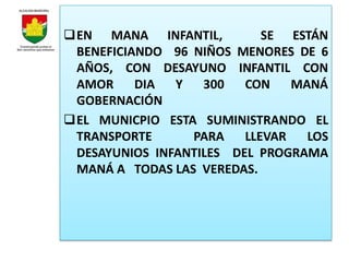 EN MANA INFANTIL,          SE ESTÁN
 BENEFICIANDO 96 NIÑOS MENORES DE 6
 AÑOS, CON DESAYUNO INFANTIL CON
 AMOR     DIA  Y   300   CON    MANÁ
 GOBERNACIÓN
EL MUNICPIO ESTA SUMINISTRANDO EL
 TRANSPORTE      PARA    LLEVAR   LOS
 DESAYUNIOS INFANTILES DEL PROGRAMA
 MANÁ A TODAS LAS VEREDAS.
 
