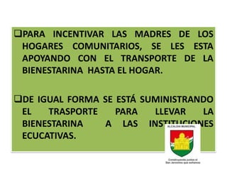 PARA INCENTIVAR LAS MADRES DE LOS
 HOGARES COMUNITARIOS, SE LES ESTA
 APOYANDO CON EL TRANSPORTE DE LA
 BIENESTARINA HASTA EL HOGAR.

DE IGUAL FORMA SE ESTÁ SUMINISTRANDO
 EL   TRASPORTE    PARA   LLEVAR   LA
 BIENESTARINA   A LAS INSTITUCIONES
 ECUCATIVAS.
 