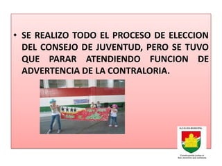 • SE REALIZO TODO EL PROCESO DE ELECCION
  DEL CONSEJO DE JUVENTUD, PERO SE TUVO
  QUE PARAR ATENDIENDO FUNCION DE
  ADVERTENCIA DE LA CONTRALORIA.
 