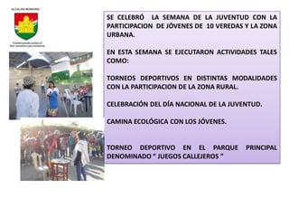 SE CELEBRÓ LA SEMANA DE LA JUVENTUD CON LA
PARTICIPACION DE JÓVENES DE 10 VEREDAS Y LA ZONA
URBANA.

EN ESTA SEMANA SE EJECUTARON ACTIVIDADES TALES
COMO:

TORNEOS DEPORTIVOS EN DISTINTAS MODALIDADES
CON LA PARTICIPACION DE LA ZONA RURAL.

CELEBRACIÓN DEL DÍA NACIONAL DE LA JUVENTUD.

CAMINA ECOLÓGICA CON LOS JÓVENES.


TORNEO DEPORTIVO EN EL PARQUE          PRINCIPAL
DENOMINADO “ JUEGOS CALLEJEROS ”
 