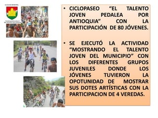 • CICLOPASEO    “EL    TALENTO
  JOVEN      PEDALEA       POR
  ANTIOQUIA”       CON      LA
  PARTICIPACIÓN DE 80 JÓVENES.

• SE EJECUTÓ LA ACTIVIDAD
  “MOSTRANDO EL TALENTO
  JOVEN DEL MUNICIPIO” CON
  LOS    DIFERENTES    GRUPOS
  JUVENILES     DONDE      LOS
  JÓVENES     TUVIERON      LA
  OPOTUNIDAD DE MOSTRAR
  SUS DOTES ARTÍSTICAS CON LA
  PARTICIPACION DE 4 VEREDAS.
 