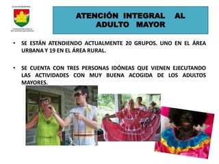 ATENCIÓN INTEGRAL             AL
                       ADULTO MAYOR

• SE ESTÁN ATENDIENDO ACTUALMENTE 20 GRUPOS. UNO EN EL ÁREA
  URBANA Y 19 EN EL ÁREA RURAL.

• SE CUENTA CON TRES PERSONAS IDÓNEAS QUE VIENEN EJECUTANDO
  LAS ACTIVIDADES CON MUY BUENA ACOGIDA DE LOS ADULTOS
  MAYORES.
 