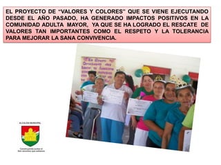 EL PROYECTO DE “VALORES Y COLORES” QUE SE VIENE EJECUTANDO
DESDE EL AÑO PASADO, HA GENERADO IMPACTOS POSITIVOS EN LA
COMUNIDAD ADULTA MAYOR, YA QUE SE HA LOGRADO EL RESCATE DE
VALORES TAN IMPORTANTES COMO EL RESPETO Y LA TOLERANCIA
PARA MEJORAR LA SANA CONVIVENCIA.
 