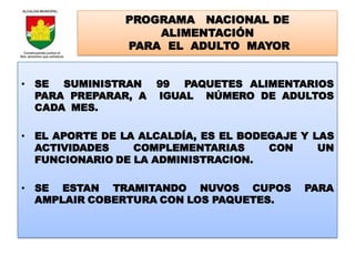 PROGRAMA NACIONAL DE
                   ALIMENTACIÓN
               PARA EL ADULTO MAYOR


• SE SUMINISTRAN     99 PAQUETES ALIMENTARIOS
  PARA PREPARAR, A   IGUAL NÚMERO DE ADULTOS
  CADA MES.

• EL APORTE DE LA ALCALDÍA, ES EL BODEGAJE Y LAS
  ACTIVIDADES    COMPLEMENTARIAS      CON     UN
  FUNCIONARIO DE LA ADMINISTRACION.

• SE ESTAN TRAMITANDO NUVOS CUPOS          PARA
  AMPLAIR COBERTURA CON LOS PAQUETES.
 