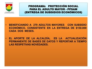 PROGRAMA: PROTECCIÓN SOCIAL
              PARA EL ADULTO MAYOR - PPSAM
           (ENTREGA DE SUBSIDIOS ECONÓMICOS)



• BENEFICIANDO A 279 ADULTOS MAYORES CON SUBSIDIO
  ECONÓMICO, CONSISTENTE EN LA ENTREGA DE $150.000
  CADA DOS MESES.

• EL APORTE DE LA ALCALDÍA, ES LA ACTUALIZACIÓN
  PERMANENTE DE BASES DE DATOS Y REPORTAR A TIEMPO
  LAS RESPETIVAS NOVEDADES.
 