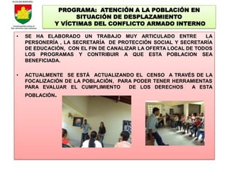 PROGRAMA: ATENCIÓN A LA POBLACIÓN EN
                   SITUACIÓN DE DESPLAZAMIENTO
             Y VÍCTIMAS DEL CONFLICTO ARMADO INTERNO

•   SE HA ELABORADO UN TRABAJO MUY ARTICULADO ENTRE             LA
    PERSONERÍA , LA SECRETARÍA DE PROTECCIÓN SOCIAL Y SECRETARÍA
    DE EDUCACIÓN, CON EL FIN DE CANALIZAR LA OFERTA LOCAL DE TODOS
    LOS PROGRAMAS Y CONTRIBUIR A QUE ESTA POBLACION SEA
    BENEFICIADA.

•   ACTUALMENTE SE ESTÁ ACTUALIZANDO EL CENSO A TRAVÉS DE LA
    FOCALIZACIÓN DE LA POBLACIÓN, PARA PODER TENER HERRAMIENTAS
    PARA EVALUAR EL CUMPLIMIENTO     DE LOS DERECHOS    A ESTA
    POBLACIÓN.
 