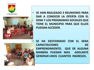 • SE HAN REALIZADO 5 REUNIONES PARA
  DAR A CONOCER LA OFERTA CON EL
  SENA Y LOS PROGRAMAS SOCIALES QUE
  TIENE EL MUNICIPIO PARA QUE ELLOS
  PUEDAN ACCEDER.



• SE HA GESTIONADO CON EL SENA
  CAPACITACIONES              DE
  EMPRENDIMIENTO, QUE DE ALGUNA
  MANERA PUEDAN MAS ADELANTE
  GENERAR UNOS CUANTOS INGRESOS.
 