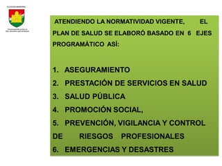 ATENDIENDO LA NORMATIVIDAD VIGENTE,   EL
PLAN DE SALUD SE ELABORÓ BASADO EN 6 EJES
PROGRAMÁTICO ASÍ:



1. ASEGURAMIENTO
2. PRESTACIÓN DE SERVICIOS EN SALUD
3. SALUD PÚBLICA
4. PROMOCIÓN SOCIAL,
5. PREVENCIÓN, VIGILANCIA Y CONTROL
DE    RIESGOS       PROFESIONALES
6. EMERGENCIAS Y DESASTRES
 