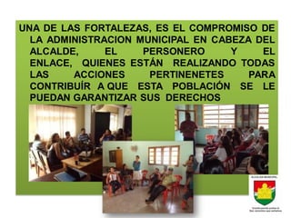 UNA DE LAS FORTALEZAS, ES EL COMPROMISO DE
  LA ADMINISTRACION MUNICIPAL EN CABEZA DEL
  ALCALDE,     EL    PERSONERO      Y    EL
  ENLACE, QUIENES ESTÁN REALIZANDO TODAS
  LAS    ACCIONES     PERTINENETES     PARA
  CONTRIBUÍR A QUE ESTA POBLACIÓN SE LE
  PUEDAN GARANTIZAR SUS DERECHOS
 