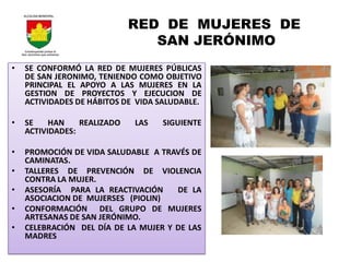 RED DE MUJERES DE
                                SAN JERÓNIMO
•   SE CONFORMÓ LA RED DE MUJERES PÚBLICAS
    DE SAN JERONIMO, TENIENDO COMO OBJETIVO
    PRINCIPAL EL APOYO A LAS MUJERES EN LA
    GESTION DE PROYECTOS Y EJECUCION DE
    ACTIVIDADES DE HÁBITOS DE VIDA SALUDABLE.

•   SE    HAN    REALIZADO   LAS   SIGUIENTE
    ACTIVIDADES:

•   PROMOCIÓN DE VIDA SALUDABLE A TRAVÉS DE
    CAMINATAS.
•   TALLERES DE PREVENCIÓN DE VIOLENCIA
    CONTRA LA MUJER.
•   ASESORÍA PARA LA REACTIVACIÓN     DE LA
    ASOCIACION DE MUJERSES (PIOLIN)
•   CONFORMACIÓN DEL GRUPO DE MUJERES
    ARTESANAS DE SAN JERÓNIMO.
•   CELEBRACIÓN DEL DÍA DE LA MUJER Y DE LAS
    MADRES
 