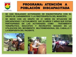 PROGRAMA: ATENCIÓN A
                 POBLACIÓN DISCAPACITADA
•   SE HAN REALIZADO ACTIVIDADES DE EQUINOTERAPIA CON EL
    GRUPO DE CARABINEROS Y LA FISIOTERAPEUTA DEL MUNICIPIO.
•   SE INICIO CON UN GRUPO DE 21 NIÑOS EN SITUACION DE
    DISCAPACIDAD Y ACTUALMENTE HAY 29 NIÑOS Y NIÑAS QUE ESTAN
    PARTICIPANDO EN LAS ACTIVIDADES COMO          TRATAMIENTO
    TERAPÉUTICO, EDUCATIVO Y RECREATIVO BASADO EN LA
    UTILIZACION DEL MOVIMIENTO MULTIDIMENSIONAL DEL CABALLO Y
    LA RESPUESTA DEL PACIENTE.




•
 