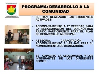 PROGRAMA: DESARROLLO A LA
       COMUNIDAD
   • SE HAN REALIZADO LAS SIGUIENTES
     ACTIVADES:

   • ACOMPAÑAMIENTO A 17 VEREDAS PARA
     LA ELEABORACIÓN DEL DIAGNÓSTICO
     RAPIDO PARTICIPATICO PARA EL PLAN
     DE DESARROLLO MUNICIPAL.

   • ASESORIA,     CAPACITACIÓN      Y
     ACOMPAÑAMIENTO A LAS JAC, PARA EL
     NOMBRAMIENTO DE DIGNATARIOS.


   • SE CAPACITO LA ASOCOMUNAL Y LOS
     INTEGRANTES DE LOS DIFERENTES
     COMITE
 