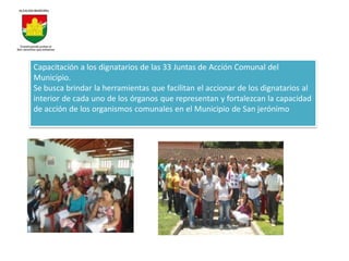 Capacitación a los dignatarios de las 33 Juntas de Acción Comunal del
Municipio.
Se busca brindar la herramientas que facilitan el accionar de los dignatarios al
interior de cada uno de los órganos que representan y fortalezcan la capacidad
de acción de los organismos comunales en el Municipio de San jerónimo
 
